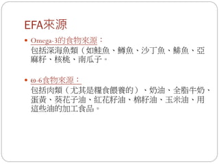 EFA來源
 Omega-3的食物來源：
 包括深海魚類（如鮭魚、鱒魚、沙丁魚、鯡魚、亞
 麻籽、核桃、南瓜子。

 ω-6食物來源：
 包括肉類（尤其是糧食餵養的）、奶油、全脂牛奶、
 蛋黃、葵花子油、紅花籽油、棉籽油、玉米油、用
 這些油的加工食品。
 