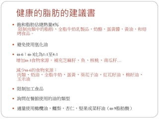 健康的脂肪的建議書
 飽和脂肪佔總熱量8％
 限制肉類中的脂肪、全脂牛奶乳製品，奶酪，蛋黃醬，黃油，和焙
 烤食品。

 避免使用氫化油

 ω-6：ω-3比為1:1至4:1
 增加ω-3食物來源。補充芝麻籽、魚、核桃、南瓜籽…

 減少ω-6的食物來源：
 肉類、奶油、全脂牛奶、蛋黃、葵花子油、紅花籽油、棉籽油、
 玉米油

 限制加工食品

 詢問在餐館使用的油的類型

 適量使用橄欖油，鱷梨，杏仁，堅果或菜籽油（ω-9脂肪酸）
 