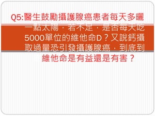 Q5:醫生鼓勵攝護腺癌患者每天多曬
   一點太陽，若不足，是否每天吃
   5000單位的維他命D？又說鈣攝
   取過量恐引發攝護腺癌，到底到
     底維他命是有益還是有害？
 