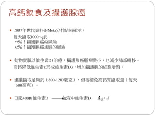 高鈣飲食及攝護腺癌
 2007年世代資料的Meta分析結果顯示：
 每天攝取1000mg鈣
 27％↑攝護腺癌的風險
 32％↑攝護腺癌進展的風險


 動物實驗以維生素D3治療，攝護腺癌腫瘤變小，也減少肺部轉移。
 高鈣降低維生素D形成維生素D3，增加攝護腺的細胞增殖。


 建議攝取足夠鈣（800-1200毫克），但要避免高鈣質攝取量（每天
 1500毫克）。


 口服400IU維生素D   血液中維生素D   3ng/ml
 