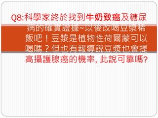 Q8:科學家終於找到牛奶致癌及糖尿
   病的確實證據~以後改喝豆漿稀
   飯吧！豆漿是植物性荷爾蒙可以
   喝嗎？但也有報導說豆漿也會提
   高攝護腺癌的機率, 此說可靠嗎?
 