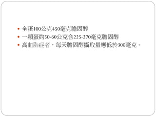  全蛋100公克450毫克膽固醇
 一顆蛋約50-60公克含225-270毫克膽固醇
 高血脂症者，每天膽固醇攝取量應低於300毫克。
 