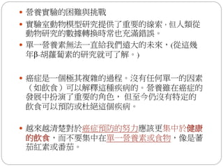  營養實驗的困難與挑戰
 實驗室動物模型研究提供了重要的線索，但人類從
  動物研究的數據轉換時常也充滿錯誤。
 單一營養素無法一直給我們遠大的未來，(從這幾
  年β-胡蘿蔔素的研究就可了解。)

 癌症是一個極其複雜的過程。沒有任何單一的因素
（如飲食）可以解釋這種疾病的。營養雖在癌症的
發展中扮演了重要的角色， 但至今仍沒有特定的
飲食可以預防或杜絕這個疾病。

 越來越清楚對於癌症預防的努力應該更集中於健康
的飲食，而不要集中在單一營養素或食物，像是蕃
茄紅素或番茄。
 