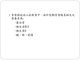  素食癌症病人在飲食中，由於長期素食較易缺乏之
營養素為:
 -蛋白質
 -維生素B12
 -維生素D
 -鐵、鋅、鈣等
 