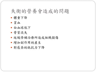 失衡的營養會造成的問題
 體重下降
 貧血
 白血球低下
 骨質流失
 延緩修補治療所造成組織損傷
 增加副作用的產生
 對感染的抵抗力下降
 