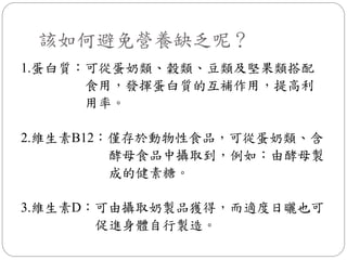 該如何避免營養缺乏呢？
1.蛋白質：可從蛋奶類、穀類、豆類及堅果類搭配
      食用，發揮蛋白質的互補作用，提高利
      用率。

2.維生素B12：僅存於動物性食品，可從蛋奶類、含
         酵母食品中攝取到，例如：由酵母製
         成的健素糖。

3.維生素D：可由攝取奶製品獲得，而適度日曬也可
       促進身體自行製造。
 