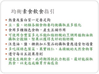 均衡素食飲食指引
 熱量及蛋白質一定要足夠
 豆、蛋、奶類各類食物要均衡攝取並多樣化
 食用多種顏色食物，產生互補作用
 可使用含豐富多元不飽和脂肪酸的烹調用植物油與
    攝取全穀類、堅果以獲得良好的脂肪酸
   注意油、鹽、糖與加工製品的攝取量應適當勿過量
   多吃深綠色葉菜、果實核仁、未精緻的天然食物等
   遵守每日五蔬果原則
   避免生機飲食，此時期因抵抗力較弱，最好能採取
    熟食，以免造成腸胃方面感染
 