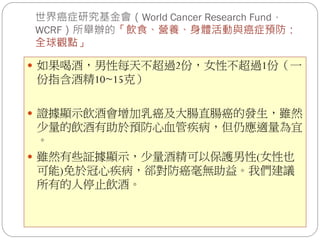 世界癌症研究基金會（World Cancer Research Fund，
WCRF）所舉辦的「飲食、營養、身體活動與癌症預防：
全球觀點」

 如果喝酒，男性每天不超過2份，女性不超過1份（一
份指含酒精10~15克）

 證據顯示飲酒會增加乳癌及大腸直腸癌的發生，雖然
  少量的飲酒有助於預防心血管疾病，但仍應適量為宜
  。
 雖然有些証據顯示，少量酒精可以保護男性(女性也
  可能)免於冠心疾病，郤對防癌毫無助益。我們建議
  所有的人停止飲酒。
 