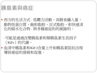 胰島素與癌症

 西方的生活方式 - 低體力活動，高膳食攝入量，
動物性蛋白質，飽和脂肪，反式脂肪，和快速消
化的碳水化合物 - 與多種癌症的的風險的。

  -可能是通過改變胰島素和類胰島素生長因子
  （IGFs）的代謝。
 血清中胰島素和IGF-I含量上升如胰島素阻抗出現
  導致癌症的發展和促進。
 