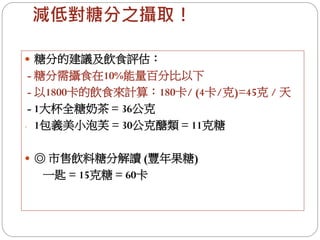 減低對糖分之攝取！

 糖分的建議及飲食評估：
 - 糖分需攝食在10%能量百分比以下
 - 以1800卡的飲食來計算：180卡/ (4卡/克)=45克 / 天
 - 1大杯全糖奶茶 = 36公克
- 1包義美小泡芙 = 30公克醣類 = 11克糖


 ◎ 市售飲料糖分解讀 (豐年果糖)
  一匙 = 15克糖 = 60卡
 