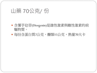 山藥 70公克/ 份

 含薯芋皂苷(Diosgenin)是雄性激素與雌性激素的前
  驅物質。
 每份含蛋白質2公克，醣類15公克，熱量70大卡
 