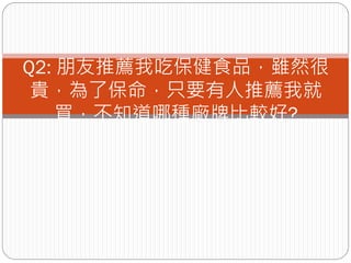 Q2: 朋友推薦我吃保健食品，雖然很
 貴，為了保命，只要有人推薦我就
    買，不知道哪種廠牌比較好?
 