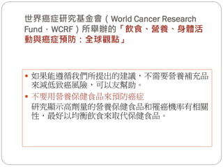 世界癌症研究基金會（World Cancer Research
Fund，WCRF）所舉辦的「飲食、營養、身體活
動與癌症預防：全球觀點」



 如果能遵循我們所提出的建議，不需要營養補充品
  來減低致癌風險，可以友幫助。
 不要用營養保健食品來預防癌症
  研究顯示高劑量的營養保健食品和罹癌機率有相關
  性，最好以均衡飲食來取代保健食品。
 