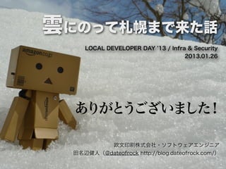 雲にのって札幌まで来た話
     LOCAL DEVELOPER DAY 13 / Infra & Security
                                   2013.01.26




  ありがとうございました！

          欧文印刷株式会社・ソフトウェアエンジニア
  田名辺健人（@dateofrock http://blog.dateofrock.com/）
 