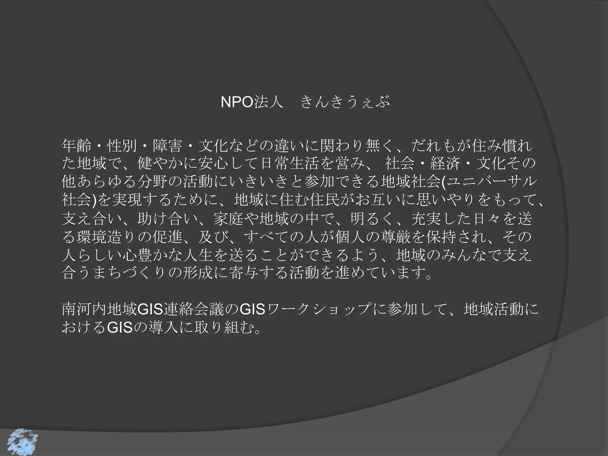 NPO法人 きんきうぇぶ

年齢・性別・障害・文化などの違いに関わり無く、だれもが住み慣れ
た地域で、健やかに安心して日常生活を営み、 社会・経済・文化その
他あらゆる分野の活動にいきいきと参加できる地域社会(ユニバーサル
社会)を実現するために、地域に住む住民がお互いに思いやりをもって、
支え合い、助け合い、家庭や地域の中で、明るく、充実した日々を送
る環境造りの促進、及び、すべての人が個人の尊厳を保持され、その
人らしい心豊かな人生を送ることができるよう、地域のみんなで支え
合うまちづくりの形成に寄与する活動を進めています。

南河内地域GIS連絡会議のGISワークショップに参加して、地域活動に
おけるGISの導入に取り組む。
 