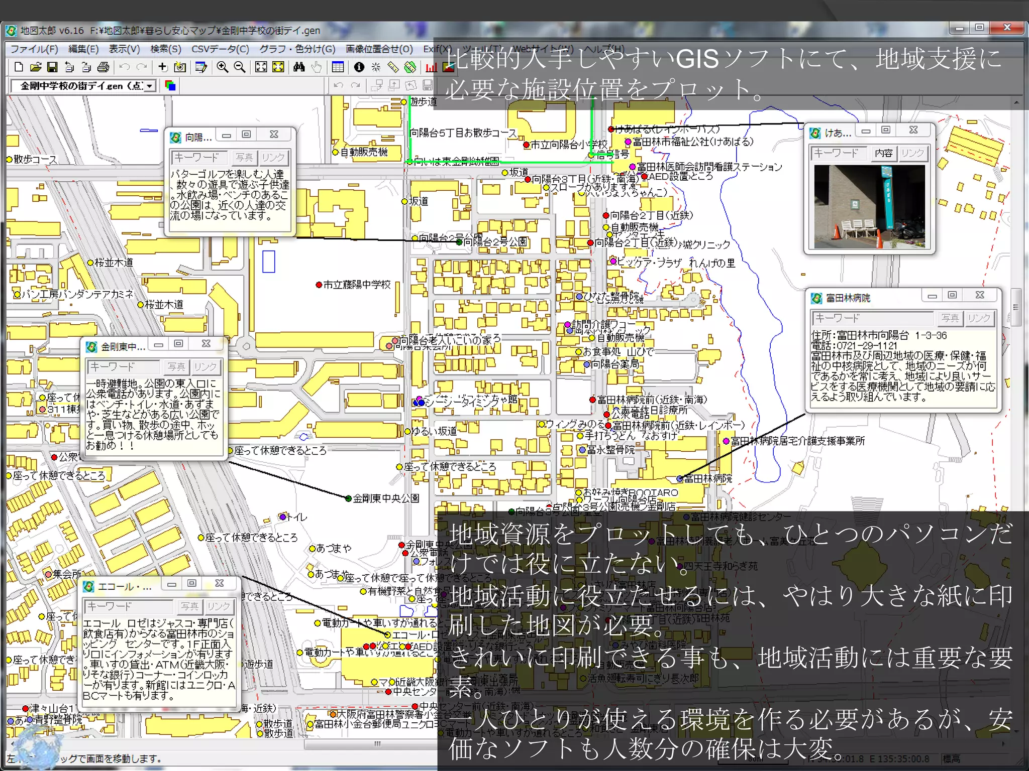 比較的入手しやすいGISソフトにて、地域支援に
   必要な施設位置をプロット。

地域資源をGISに記録しよう




   地域資源をプロットしても、ひとつのパソコンだ
   けでは役に立たない。
   地域活動に役立たせるには、やはり大きな紙に印
   刷した地図が必要。
   きれいに印刷できる事も、地域活動には重要な要
   素。
   一人ひとりが使える環境を作る必要があるが、安
   価なソフトも人数分の確保は大変。
 