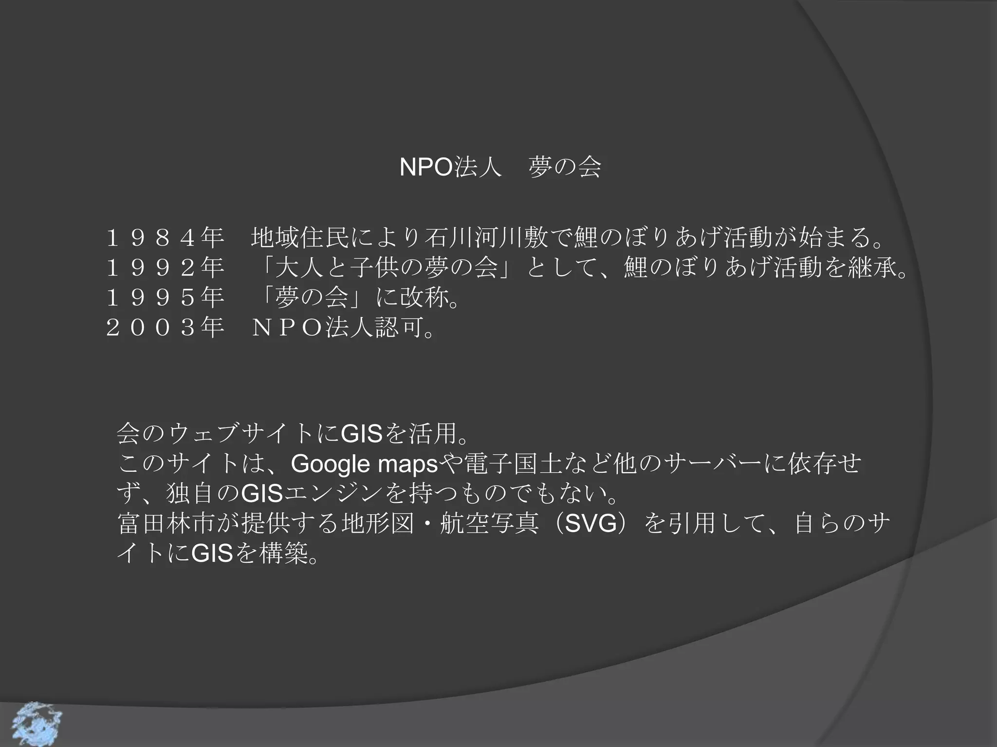 NPO法人 夢の会

１９８４年   地域住民により石川河川敷で鯉のぼりあげ活動が始まる。
１９９２年   「大人と子供の夢の会」として、鯉のぼりあげ活動を継承。
１９９５年   「夢の会」に改称。
２００３年   ＮＰＯ法人認可。



会のウェブサイトにGISを活用。
このサイトは、Google mapsや電子国土など他のサーバーに依存せ
ず、独自のGISエンジンを持つものでもない。
富田林市が提供する地形図・航空写真（SVG）を引用して、自らのサ
イトにGISを構築。
 