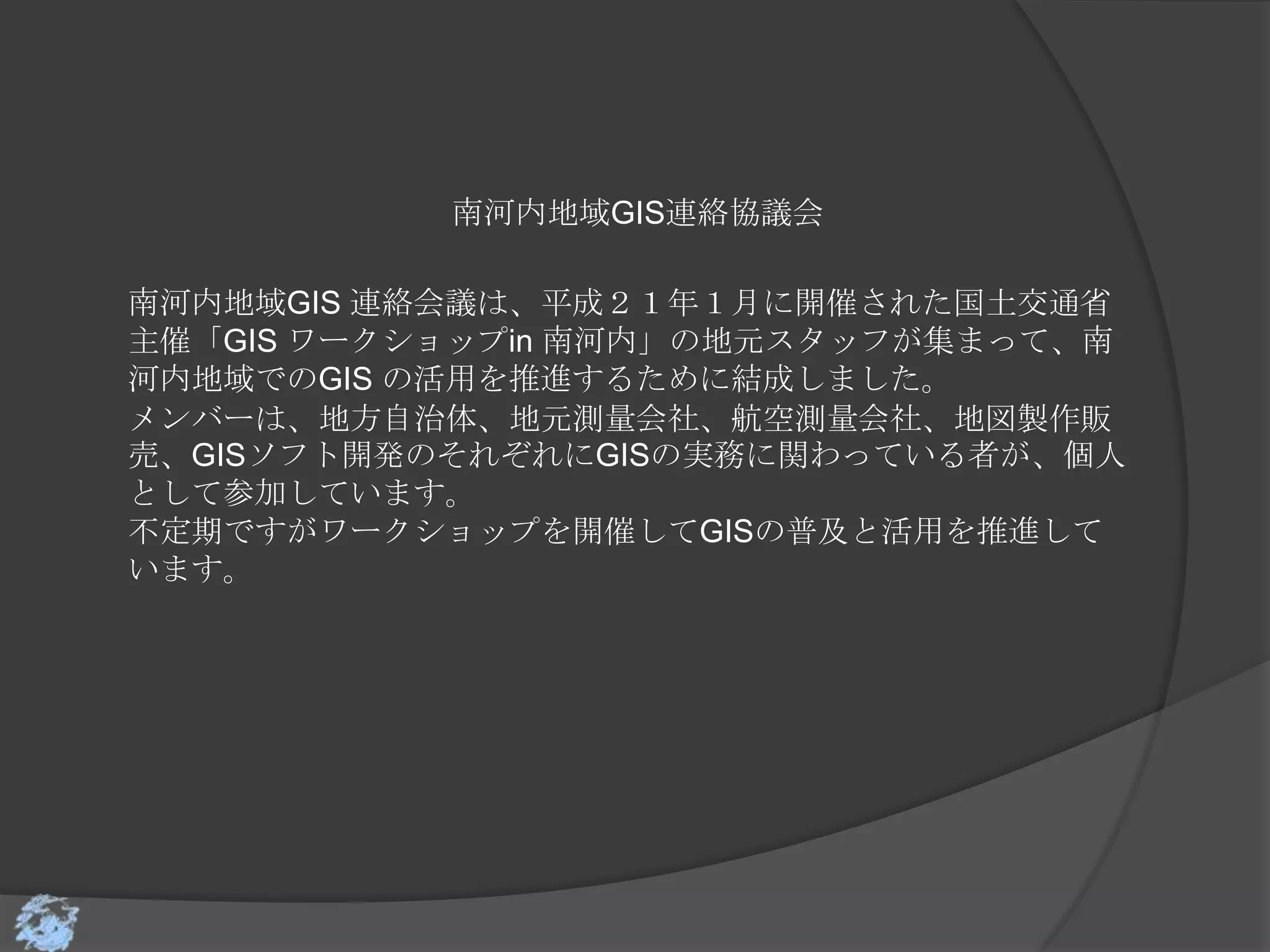 南河内地域GIS連絡協議会

南河内地域GIS 連絡会議は、平成２１年１月に開催された国土交通省
主催「GIS ワークショップin 南河内」の地元スタッフが集まって、南
河内地域でのGIS の活用を推進するために結成しました。
メンバーは、地方自治体、地元測量会社、航空測量会社、地図製作販
売、GISソフト開発のそれぞれにGISの実務に関わっている者が、個人
として参加しています。
不定期ですがワークショップを開催してGISの普及と活用を推進して
います。
 