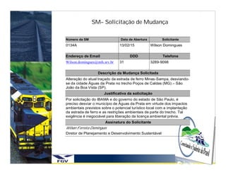 SM– Solicitação de Mudança

Número da SM                    Data de Abertura         Solicitante
0134A                          13/02/15            Wilson Domingues

Endereço de Email                    DDD                 Telefone
Wilson.domingues@mfs.srv.br    31                  3289-9098

                   Descrição da Mudança Solicitada
Alteração do atual traçado da estrada de ferro Minas-Sampa, desviando-
se da cidade Águas da Prata no trecho Poços de Caldas (MG) – São
João da Boa Vista (SP).
                      Justificativa da solicitação
Por solicitação do IBAMA e do governo do estado de São Paulo, é
preciso desviar o município de Águas da Prata em virtude dos impactos
ambientais previstos sobre o potencial turístico local com a implantação
da estrada de ferro e as restrições ambientais de parte do trecho. Tal
exigência é inegociável para liberação da licença ambiental prévia.
                       Assinatura do Solicitante
Wilson Ferreira Domingues
Diretor de Planejamento e Desenvolvimento Sustentável
 