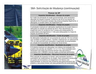 SM– Solicitação de Mudança (continuação)
                           Parecer do GP
            Impactos identificados – Escopo do projeto
Em razão da solicitação do órgão governamental, será necessário
alteração do traçado proposto, acréscimo de 20 km ao traçado da
estrada de ferro buscando escapar das áreas protegidas legalmente, e
alterações no projeto básico de engenharia civil.
            Impactos identificados – Tempo do projeto
A solicitação implicará em alterações significativas do projeto básico e
definições do traçado da estrada de ferro. Para atendimento as
exigências será um acréscimo de 3 meses para adequações no
projeto básico de engenharia e 1 mês para adequações no mapa do
traçado da estrada de ferro.
             Impactos identificados – Custo do projeto
As alterações implicarão em um aumento de custo de 10% do contrato
com revisões no projeto básico. Também implicará em um adicional de
15% no valor previsto para aquisição e negociação de propriedades,
em virtude da necessidade de compra de novas terras.
           Impactos identificados – Qualidade do projeto
A mudança implicará em alterações nos critérios de aceitação dos
projetos dos pacotes de trabalho 1.2.1 e 1.4.2. Para aceitação será
necessário que estes documentos tenham sido aprovados e
acordados com o IBAMA e demais órgãos ambientais pertinentes.
     Impactos identificados – Recursos Humanos do projeto
Para redução de impactos no tempo, será necessário revisar o
quantitativo de colaboradores do projeto. Será necessário acrescentar
ao quadro de funcionários um engenheiro civil Senior com
especialização na área de meio ambiente para gerenciamento dos
projetos e que possa revisar sob essa perspectiva de sustentabilidade.
 