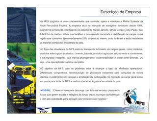 Descrição da Empresa

• A MFS Logística é uma concessionária que controla, opera e monitora a Malha Sudeste da
Rede Ferroviária Federal. A empresa atua no mercado de transporte ferroviário desde 1996,
quando foi constituída, interligando os estados do Rio de Janeiro, Minas Gerais e São Paulo. São
1.643 Km de malha - trilhos que facilitam o processo de transporte e distribuição de cargas numa
região que concentra aproximadamente 55% do produto interno bruto do Brasil e estão instalados
os maiores complexos industriais do país.

• O foco das atividades da MFS está no transporte ferroviário de cargas gerais, como minérios,
produtos siderúrgicos acabados, cimento, bauxita, produtos agrícolas, coque verde e conteineres;
e na logística integrada, que implica planejamento, multimodalidade e transit time definido. Ou
seja, uma operação de logística completa.

• O objetivo da MFS para os próximos anos é alcançar o topo da eficiência operacional.
Diferenciais competitivos, reestruturação de processos existentes para conquista de novos
clientes, investimento em pessoal e ampliação da participação no mercado de carga geral estão
em pauta para fazer da MFS a melhor operadora logística ferroviária do país.


MISSÃO: "Oferecer transporte de carga com foco na ferrovia, priorizando
fluxos que gerem escala e relações de longo prazo, a preços competitivos
e com previsibilidade, para agregar valor crescente ao negócio."
 