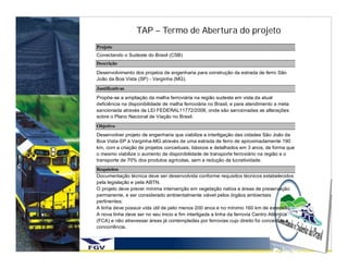 TAP – Termo de Abertura do projeto
Projeto
Conectando o Sudeste do Brasil (CSB)
Descrição
Desenvolvimento dos projetos de engenharia para construção da estrada de ferro São
João da Boa Vista (SP) - Varginha (MG).
Justificativas
Propõe-se a ampliação da malha ferroviária na região sudeste em vista da atual
deficiência na disponibilidade de malha ferroviária no Brasil, e para atendimento a meta
sancionada através da LEI FEDERAL11772/2008, onde são sancionadas as alterações
sobre o Plano Nacional de Viação no Brasil.
Objetivo
Desenvolver projeto de engenharia que viabilize a interligação das cidades São João da
Boa Vista-SP à Varginha-MG através de uma estrada de ferro de aproximadamente 190
km, com a criação de projetos conceituais, básicos e detalhados em 3 anos, de forma que
o mesmo viabilize o aumento da disponibilidade de transporte ferroviário na região e o
transporte de 70% dos produtos agrícolas, sem a redução da lucratividade.
Requisitos
Documentação técnica deve ser desenvolvida conforme requisitos técnicos estabelecidos
pela legislação e pela ABTN.
O projeto deve prever mínima intervenção em vegetação nativa e áreas de preservação
permanente, e ser considerado ambientalmente viável pelos órgãos ambientais
pertinentes;
A linha deve possuir vida útil de pelo menos 200 anos e no mínimo 160 km de extensão.
A nova linha deve ser no seu inicio e fim interligada a linha da ferrovia Centro Atlântica
(FCA) e não atravessar áreas já contempladas por ferrovias cujo direito foi concedido a
concorrência.
 