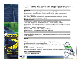 TAP – Termo de Abertura do projeto (continuação)
Designação
Engenheira Juana Arango fica designada como gestora do CSB;
Sra Viviane fica designada como responsável pela direção da área administrativa e
financeira do projeto;
Eng. Wilson Domingues fica designado como responsável pela direção da área de
planejamento e sustentabilidade do projeto;
Lista de Milestones
Fevereiro/2013 - Início do desenvolvimento dos projetos de engenharia;
Julho/2014 – Entrega dos Projetos Conceituais e traçado definitivo da linha;
Janeiro/2015 –Entrega dos projetos nível básicos (Civil, geometria, drenagem, mecânica,
etc);
Março/2015 – Licença Prévia do Projeto
Dezembro/2015 – Licença de Instalação do Projeto
Dezembro/2015 – Entrega dos projetos nível detalhado.
Orçamento

Para desenvolvimento dos projetos de engenharia deve ser gerenciado o orçamento total
de R$ 200.000,00

Riscos


Alteração dos requisitos estabelecidos pela legislação ambiental;
Possível interferência com vegetação nativa;
Desenvolvimento de alternativa logística de menor custo durante o desenvolvimento do
projeto;
Conflito com ONG’s e Ambientalistas;
Alteração de escopo do projeto em vista de demandas governamentais e da comunidade
Data, Assinatura do Sponsor.
20/01/2013, Marcelo Vieira Aguiar
 