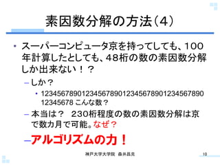 素因数分解の方法（４）	
•  スーパーコンピュータ京を持ってしても、１００
   年計算したとしても、４８桁の数の素因数分解
   しか出来ない！？
 –  しか？
   •  1234567890123456789012345678901234567890
      12345678 こんな数？
 –  本当は？ ２３０桁程度の数の素因数分解は京
    で数カ月で可能。なぜ？
 – アルゴリズムの力！
               神戸大学大学院 森井昌克	
                10	
 