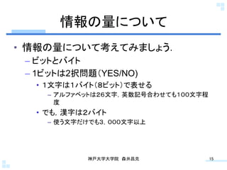 情報の量について	
•  情報の量について考えてみましょう．
 –  ビットとバイト
 –  1ビットは2択問題（YES/NO)
   •  １文字は１バイト（８ビット）で表せる
     –  アルファベットは２６文字，英数記号合わせても１００文字程
        度
   •  でも，漢字は２バイト
     –  使う文字だけでも３，０００文字以上




             神戸大学大学院 森井昌克	
            15	
 