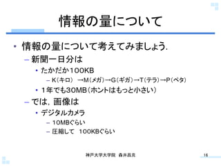情報の量について	
•  情報の量について考えてみましょう．
 –  新聞一日分は
  •  たかだか１００KB
    –  K（キロ） →M（メガ）→G（ギガ）→T（テラ）→P（ペタ）
  •  １年でも３０MB（ホントはもっと小さい）
 –  では，画像は
  •  デジタルカメラ
    –  １０MBぐらい
    –  圧縮して １００KBぐらい


               神戸大学大学院 森井昌克	
           16	
 