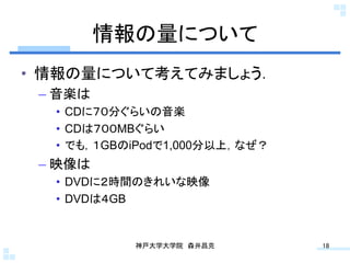 情報の量について	
•  情報の量について考えてみましょう．
 –  音楽は
   •  CDに７０分ぐらいの音楽
   •  CDは７００MBぐらい
   •  でも，１GBのiPodで1,000分以上，なぜ？
 –  映像は
   •  DVDに２時間のきれいな映像
   •  DVDは４GB


             神戸大学大学院 森井昌克	
      18	
 