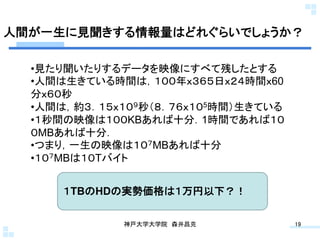 人間が一生に見聞きする情報量はどれぐらいでしょうか？	

  • 見たり聞いたりするデータを映像にすべて残したとする
  • 人間は生きている時間は，１００年ｘ３６５日ｘ２４時間ｘ60
  分ｘ６０秒
  • 人間は，約３．１５ｘ１０９秒（８．７６ｘ１０5時間）生きている
  • １秒間の映像は１００KBあれば十分．1時間であれば１０
  ０MBあれば十分．
  • つまり，一生の映像は１０７MBあれば十分
  • １０７MBは１０Tバイト


      １TBのHDの実勢価格は１万円以下？！	

              神戸大学大学院 森井昌克	
          19	
 