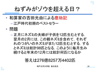 ねずみがゾウを超える日？	
•  和算家の吉田光由による塵劫記
 –  江戸時代初期のベストセラー
•  問題
 –  正月にネズミの夫婦が子供を12匹生むとする．
    翌月の2月には，この親ネズミを含めて，それぞ
    れのつがいのネズミがまた12匹生むとする．する
    とネズミは総計98匹となる．このように毎月生み
    続けると年末の12月には総計何匹になるか	

        答えは276億8257万4402匹	
            神戸大学大学院 森井昌克	
    20	
 