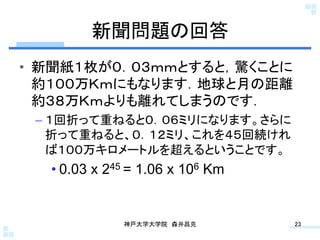 新聞問題の回答	
•  新聞紙１枚が０．０３ｍｍとすると，驚くことに
   約１００万Ｋｍにもなります．地球と月の距離
   約３８万Ｋｍよりも離れてしまうのです．
 –  １回折って重ねると０．０６ミリになります。さらに
    折って重ねると、０．１２ミリ、これを４５回続けれ
    ば１００万キロメートルを超えるということです。
  • 0.03 x 245 = 1.06 x 106 Km


             神戸大学大学院 森井昌克	
      23	
 