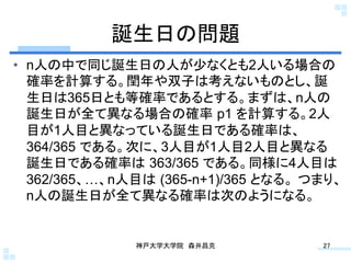 誕生日の問題	
•  n人の中で同じ誕生日の人が少なくとも2人いる場合の
   確率を計算する。閏年や双子は考えないものとし、誕
   生日は365日とも等確率であるとする。まずは、n人の
   誕生日が全て異なる場合の確率 p1 を計算する。2人
   目が1人目と異なっている誕生日である確率は、
   364/365 である。次に、3人目が1人目2人目と異なる
   誕生日である確率は 363/365 である。同様に4人目は
   362/365、…、n人目は (365-n+1)/365 となる。 つまり、
   n人の誕生日が全て異なる確率は次のようになる。	


               神戸大学大学院 森井昌克	
         27	
 