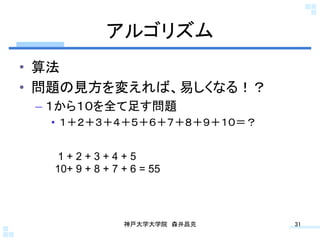 アルゴリズム	
•  算法
•  問題の見方を変えれば、易しくなる！？
 –  １から１０を全て足す問題
  •  １＋２＋３＋４＋５＋６＋７＋８＋９＋１０＝？


   1+2+3+4+5
   10+ 9 + 8 + 7 + 6 = 55	




                 神戸大学大学院 森井昌克	
   31	
 