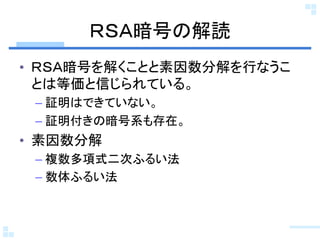 ＲＳＡ暗号の解読	
•  ＲＳＡ暗号を解くことと素因数分解を行なうこ
   とは等価と信じられている。	
 –  証明はできていない。	
 –  証明付きの暗号系も存在。	
•  素因数分解	
 –  複数多項式二次ふるい法	
 –  数体ふるい法	
 