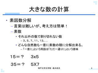 大きな数の計算	
•  素因数分解
 –  言葉は難しいが、考え方は簡単！
 –  素数
   •  それ以外の数で割り切れない数
     –  ３、５、７、１１、１３。…
   •  どんな自然数も一意に素数の積に分解出来る。
     –  「一意に」という用語は「ただ一通りに」という意味

 １５＝？	
 ３x５	
 ３５＝？	
 ５X７	
               神戸大学大学院 森井昌克	
      6	
 