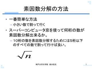 素因数分解の方法	
•  一番簡単な方法
 –  小さい数で割って行く
•  スーパーコンピュータ京を使って何桁の数が
   素因数分解出来るか。
 –  １０桁の数を素因数分解するためには５桁以下
    のすべての数で割って行けば良い。


      n
          神戸大学大学院 森井昌克	
    7	
 