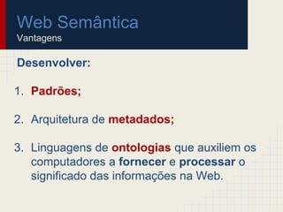 Web Semântica
Vantagens
Desenvolver:
1. Padrões;
2. Arquitetura de metadados;
3. Linguagens de ontologias que auxiliem os
computadores a fornecer e processar o
significado das informações na Web.
 