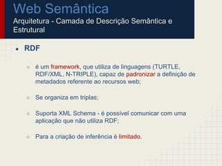 Web Semântica
Arquitetura - Camada de Descrição Semântica e
Estrutural
● RDF
○ é um framework, que utiliza de linguagens (TURTLE,
RDF/XML, N-TRIPLE), capaz de padronizar a definição de
metadados referente ao recursos web;
○ Se organiza em triplas;
○ Suporta XML Schema - é possível comunicar com uma
aplicação que não utiliza RDF;
○ Para a criação de inferência é limitado.
 