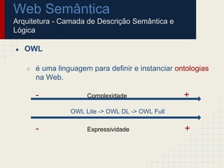 Web Semântica
Arquitetura - Camada de Descrição Semântica e
Lógica
● OWL
○ é uma linguagem para definir e instanciar ontologias
na Web.
- Complexidade +
OWL Lite -> OWL DL -> OWL Full
- Expressividade +
 