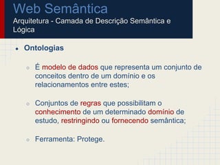 Web Semântica
Arquitetura - Camada de Descrição Semântica e
Lógica
● Ontologias
○ É modelo de dados que representa um conjunto de
conceitos dentro de um domínio e os
relacionamentos entre estes;
○ Conjuntos de regras que possibilitam o
conhecimento de um determinado domínio de
estudo, restringindo ou fornecendo semântica;
○ Ferramenta: Protege.
 