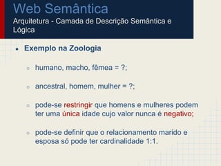 Web Semântica
Arquitetura - Camada de Descrição Semântica e
Lógica
● Exemplo na Zoologia
○ humano, macho, fêmea = ?;
○ ancestral, homem, mulher = ?;
○ pode-se restringir que homens e mulheres podem
ter uma única idade cujo valor nunca é negativo;
○ pode-se definir que o relacionamento marido e
esposa só pode ter cardinalidade 1:1.
 