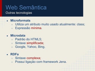 Web Semântica
Outras tecnologias
● Microformats
○ Utiliza um atributo muito usado atualmente: class;
○ Expressão mínima.
● Microdata
○ Padrão do HTML5;
○ Sintaxe simplificada;
○ Google, Yahoo, Bing.
● RDFa
○ Sintaxe complexa;
○ Possui ligação com framework Jena.
 
