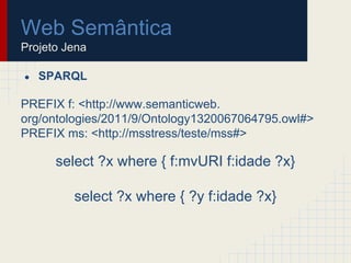 Web Semântica
Projeto Jena
● SPARQL
PREFIX f: <http://www.semanticweb.
org/ontologies/2011/9/Ontology1320067064795.owl#>
PREFIX ms: <http://msstress/teste/mss#>
select ?x where { f:mvURI f:idade ?x}
select ?x where { ?y f:idade ?x}
 