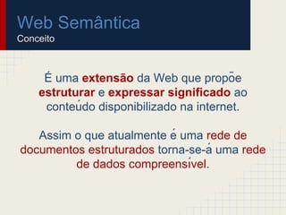 Web Semântica
Conceito
É uma extensão da Web que propõe
estruturar e expressar significado ao
conteú do disponibilizado na internet.
Assim o que atualmente é uma rede de
documentos estruturados torna-se-á uma rede
de dados compreensı́vel.
 