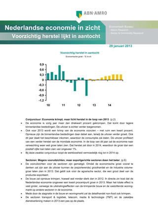 Nederlandse economie in zicht                                                     Economisch Bureau:
                                                                                  - Macro Research
                                                                                  - Sector & Commodity Research
  Voorzichtig herstel lijkt in aantocht
                                                                                  28 januari 2013

                                       Voorzichtig herstel in aantocht
                                              Economische groei - % k-o-k



                     0,9
                     0,6
                     0,3
                       0
                    -0,3
                    -0,6
                    -0,9
                    -1,2
                           10            11               12                13   14



         Conjunctuur: Economie krimpt, maar licht herstel in de loop van 2013 (p.2)
     •   De economie is vorig jaar meer dan driekwart procent gekrompen. Dat komt door lagere
         binnenlandse bestedingen. De uitvoer is echter verder toegenomen.
     •   Ook voor 2013 wordt een krimp van de economie voorzien – met ruim een kwart procent.
         Opnieuw zijn de binnenlandse bestedingen daar debet aan, terwijl de uitvoer verder groeit. Ook
         dit jaar daalt het beschikbaar inkomen, waardoor de consumptie zal dalen. De uitvoer profiteert
         van een verder herstel van de mondiale economie. In de loop van dit jaar zal de economie naar
         verwachting weer wat groei laten zien. Dat herstel zet door in 2014, waardoor de groei dan een
         positief cijfer kan laten zien van ongeveer 1%.
     •   Bij deze zwakke conjunctuur loopt de werkloosheid vermoedelijk nog tot in 2014 op.

         Sectoren: Magere vooruitzichten, maar exportgerichte sectoren doen het beter (p.6)
     •   De vooruitzichten voor de sectoren zijn gematigd. Omdat de economische groei vooral te
         danken zal zijn aan de uitvoer kunnen de (exporterende) groothandel en de industrie volume-
         groei laten zien in 2013. Dat geldt ook voor de agrarische sector, die een groot deel van de
         productie exporteert.
     •   De bouw zal opnieuw krimpen, hoewel wat minder sterk dan in 2012. In directe zin kost dat de
         Nederlandse economie ongeveer een kwart procentpunt groei in 2013. Maar het totale effect is
         veel groter, vanwege de uitstralingseffecten van de krimpende bouw en de vastzittende woning-
         markt op andere sectoren in de economie.
     •   Mede door de stagnatie in de bouw en woningmarkt zal de detailhandel non-food ook krimpen.
     •   De sectoren transport & logistiek, telecom, media & technologie (TMT) en de zakelijke
         dienstverlening maken in 2013 een pas op de plaats.
 