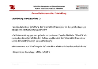 Fachgebiet Management im Gesundheitswesen
Prof. Dr. med. Reinhard Busse, MPH FFPH

Gesundheitstelematik - Entwicklung
Entwicklung in Deutschland (3)

• Zuständigkeit zur Schaffung der Telematikinfrastruktur im Gesundheitswesen
oblag den Selbstverwaltungspartnern
• Selbstverwaltungspartner gründeten zu diesem Zwecke 2005 die GEMATIK als
zuständige Gesellschaft für den Aufbau und Betrieb der Telematikinfrastruktur
sowie der elektronischen Gesundheitskarte
• Kernelement zur Schaffung der Infrastruktur: elektronische Gesundheitskarte
• Gesetzliche Grundlage: §291a, b SGB V

28. Januar 2013

Einführung Management im Gesundheitswesen

11

 