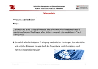 Fachgebiet Management im Gesundheitswesen
Prof. Dr. med. Reinhard Busse, MPH FFPH

Telemedizin
• Vielzahl an Definitionen
• Bsp.:
„Telemedicine is the use of information and telecommunication technologies to
provide and support healthcare when distance separates the participants.“ M.J.
Field (1966)

Kerninhalt aller Definitionen: Erbringung medizinischer Leistungen über räumliche
und zeitliche Distanzen hinweg durch die Anwendung von informations- und
Kommunikationstechnologien

28. Januar 2013

Einführung Management im Gesundheitswesen

15

 